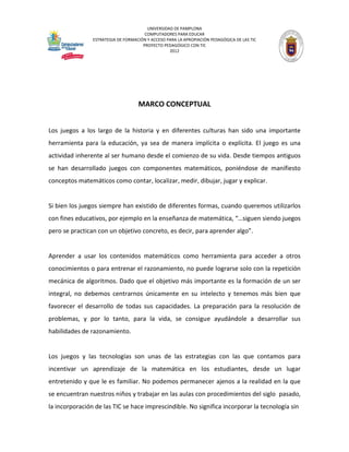 UNIVERSIDAD DE PAMPLONA 
COMPUTADORES PARA EDUCAR 
ESTRATEGIA DE FORMACIÓN Y ACCESO PARA LA APROPIACIÓN PEDAGÓGICA DE LAS TIC 
PROYECTO PEDAGÓGICO CON TIC 
2012 
MARCO CONCEPTUAL 
Los juegos a los largo de la historia y en diferentes culturas han sido una importante herramienta para la educación, ya sea de manera implícita o explícita. El juego es una actividad inherente al ser humano desde el comienzo de su vida. Desde tiempos antiguos se han desarrollado juegos con componentes matemáticos, poniéndose de manifiesto conceptos matemáticos como contar, localizar, medir, dibujar, jugar y explicar. 
Si bien los juegos siempre han existido de diferentes formas, cuando queremos utilizarlos con fines educativos, por ejemplo en la enseñanza de matemática, “…siguen siendo juegos pero se practican con un objetivo concreto, es decir, para aprender algo”. 
Aprender a usar los contenidos matemáticos como herramienta para acceder a otros conocimientos o para entrenar el razonamiento, no puede lograrse solo con la repetición mecánica de algoritmos. Dado que el objetivo más importante es la formación de un ser integral, no debemos centrarnos únicamente en su intelecto y tenemos más bien que favorecer el desarrollo de todas sus capacidades. La preparación para la resolución de problemas, y por lo tanto, para la vida, se consigue ayudándole a desarrollar sus habilidades de razonamiento. 
Los juegos y las tecnologías son unas de las estrategias con las que contamos para incentivar un aprendizaje de la matemática en los estudiantes, desde un lugar entretenido y que le es familiar. No podemos permanecer ajenos a la realidad en la que se encuentran nuestros niños y trabajar en las aulas con procedimientos del siglo pasado, la incorporación de las TIC se hace imprescindible. No significa incorporar la tecnología sin  