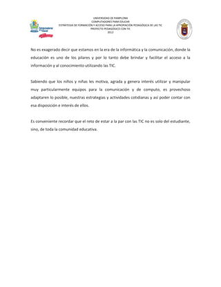 UNIVERSIDAD DE PAMPLONA 
COMPUTADORES PARA EDUCAR 
ESTRATEGIA DE FORMACIÓN Y ACCESO PARA LA APROPIACIÓN PEDAGÓGICA DE LAS TIC 
PROYECTO PEDAGÓGICO CON TIC 
2012 
No es exagerado decir que estamos en la era de la informática y la comunicación, donde la educación es uno de los pilares y por lo tanto debe brindar y facilitar el acceso a la información y al conocimiento utilizando las TIC. 
Sabiendo que los niños y niñas les motiva, agrada y genera interés utilizar y manipular muy particularmente equipos para la comunicación y de computo, es provechoso adaptaren lo posible, nuestras estrategias y actividades cotidianas y así poder contar con esa disposición e interés de ellos. 
Es conveniente recordar que el reto de estar a la par con las TIC no es solo del estudiante, sino, de toda la comunidad educativa. 
 