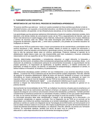 UNIVERSIDAD DE PAMPLONA 
COMPUTADORES PARA EDUCAR 
ESTRATEGIA DE FORMACIÓN Y ACCESO PARA LA APROPIACIÓN PEDAGÓGICA DE LAS TIC PROYECTO PEDAGÓGICO CON TIC 
2013 
5. FUNDAMENTACIÓN CONCEPTUAL 
IMPORTANCIA DE LAS TICS EN EL PROCESO DE ENSEÑANZA-APRENDIZAJE 
“El avance científico que está ocur riendo en nuestra sociedad con lleva cambios que afectan a toda la 
actividad humana y, por supuesto, a la actividad educativa. Los efectos de estos cambios se aprecian en la forma de enseñar y de aprender, en las infraestructuras educativas, en los medios y herramientas… 
Los aprendizajes que las personas realizamos informalmente a través de nuestras relaciones sociales, de la televisión y los demás medios de comunicación social, de las TICs y especialmente de Internet, cada vez tienen más relevancia en nuestro bagaje cultural. Además, instituciones culturales como museos, bibliotecas y centros de recursos cada vez utilizan más estas tecnologías para difundir sus materiales (vídeos, programas de televisión, páginas web...), entre toda la población y los portales de contenido educativo se multiplican en Internet. 
A través de las TICS se puede tener mejor y mayor conocimientos de las características y actividades de los centros educativos y esto, además, mejora la calidad. Debido al cambio en materia de información y comunicación, ahora se requiere una formación y aprendizaje continuo, de reciclaje. En este sentido durante toda la vida las personas deben estar en continuo aprendizaje. Podemos subrayar el ejemplo de la alfabetización digital básica (cada vez más imprescindible para todo ciudadano) y diversos contenidos relacionados con el uso específico de las TIC en diversos ámbitos. 
Además, determinadas capacidades y competencias adquieren un papel relevante: la búsqueda y selección de información, el análisis crítico (considerando perspectivas científicas, humanistas, éticas...) y la resolución de problemas, la elaboración personal de conocimientos funcionales, la argumentación de las propias opiniones y la negociación de significados, el equilibrio afectivo y el talante constructivo (no pesimista), el trabajo en equipo, los idiomas, la capacidad de autoaprendizaje y adaptación al cambio, la actitud creativa e innovadora, la iniciativa y la perseverancia… 
Las instituciones educativas pueden contribuir con sus instalaciones y sus acciones educativas (cursos, talleres...) a acercar las TICS a colectivos que de otra forma podrían quedar marginados. Para ello, además de asegurar la necesaria alfabetización digital de todos sus alumnos, facilitarán el acceso a los equipos informáticos en horario extraescolar a los estudiantes que no dispongan de ordenador en casa y lo requieran. Sea cual sea el nivel de integración de las TICS en los centros educativos, el profesorado 
necesita también una “alfabetización digital” y una actualización didáctica que le ayude a conocer, 
dominar e integrar los instrumentos tecnológicos y los nuevos elementos culturales en general en su práctica docente. 
Aprovechando las funcionalidades de las TICS, se multiplican los entornos virtuales para la enseñanza y el aprendizaje, libres de las restricciones que imponen el tiempo y el espacio en la enseñanza presencial, y capaces de asegurar una continua comunicación (virtual) entre estudiantes y profesores. También permiten complementar la enseñanza presencial con actividades virtuales y créditos on-line que pueden desarrollarse en casa, en los centros docentes o en cualquier lugar que tenga un punto de conexión a Internet. 
La comunidad educativa debe estar sensibilizada e integrar a las tecnologías de la información y la comunicación otorgándole un espacio curricular. Con la integración de las TICS en el currículo se ha desarrollado una multitud de cambios importantes en el ámbito metodológico docente. Para desarrollar en plenitud un cambio en cuanto a la integración de las Tecnologías de la Información y la Comunicación en el aula se deben introducir estas en el currículo. Ello implica la planificación por parte del docente teniendo en cuenta las distintas herramientas informáticas y su utilización. Para ello, además, se precisa una formación continua. Es importante destacar, también, que se ha de tener muy en cuenta la 
adecuación a cada etapa educativa de las herramientas tecnológicas propias” 1 
. 
1 http://www.importanciadelasticsenelprocesodeenseñanza-aprendizaje.htm  