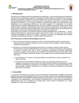 UNIVERSIDAD DE PAMPLONA 
COMPUTADORES PARA EDUCAR 
ESTRATEGIA DE FORMACIÓN Y ACCESO PARA LA APROPIACIÓN PEDAGÓGICA DE LAS TIC PROYECTO PEDAGÓGICO CON TIC 
2013 
6. METODOLOGÍA 
El diseño de las unidades parte de los planteamientos cognitivistas y socio constructivistas de la enseñanza, que promueven un aprendizaje a partir de la búsqueda, la experimentación, la interacción (con recursos y personas), la asimilación y aplicación de los conocimientos (y no su mera memorización). Lo más importante son los aprendizajes de los alumnos (lo que descubren, lo que piensan, lo que dicen, lo que hacen, lo que organizan con autonomía...) con la ayuda, orientación y mediación del profesor, que actúa también como organizador de los aprendizajes atendiendo a sus estilos cognitivos. En consonancia con el patrón constructivista, las unidades didácticas presentan recursos, actividades y pautas de trabajo a través de las cuales el alumno construye su aprendizaje a partir de la interacción consigo mismo, con el grupo y con el entorno virtual. Los itinerarios de aprendizaje ofrecen al alumno ejercicios/actividades de autorregulación del aprendizaje, a través de los cuales puede practicar la asociación, la relación y la 
discriminación de conceptos. Los itinerarios contienen pruebas objetivables (test, cuestionarios…) Se han 
activado instrumentos de comunicación grupales como el foro, el chat, o el wiki en los que el alumno construye aprendizajes en relación con el grupo y desarrolla, entre otras, sus habilidades comunicativas (exposición y argumentación de ideas, contraste y debate de opiniones). 
Fase: Pasos para la entrada al Mundo Mágico de las TIC 
 Como primer paso la docente les explica a los niños y niñas de los grados sobre los conocimientos 
básicos sobre todo lo referente del portátil: cómo se enciende, cómo se apaga, lo realiza exhibiendo 
el portátil a los estudiantes. 
 La Gestora de Formación de Computadores para Educar, les realiza un pequeño repaso sobre la 
herramienta del programa de Microsoft Word, para conocer su nivel de conocimiento en este programa, en cuanto si conocen cómo abrir y cerrar el programa; conocimiento del teclado: mayúsculas, minúsculas, sangrías, uso de las teclas, sus funciones; conocimiento de los mandos del ratón: botón izquierdo, botón derecho, seleccionar, arrastrar, cortar, pegar; crear una carpeta, guardar documentos, entre otros. 
 Los estudiantes con su ingenio y creatividad digitarán sus experiencias vividas y expresarán sus 
ideas y opiniones. 
 La docente reunirá a los padres de familia en la Sede, para explicarles el trabajo que se ha 
realizado en el proyecto con el uso de las TIC como proceso de enseñanza y aprendizaje, y de esta manera los estudiantes les mostrarán en los portátiles sus avances y exponerlos ante ellos lo que han aprendido y poderles proporcionar a los padres de familia que adquieran conocimientos básicos de la informática. 
7. EVALUACIÓN 
L a evaluación fue formativa tipo practica la cual con el desarrollo de este trabajo investigativo se abrió las puertas a una nueva forma de abordar las TIC en el aula de clase, utilizando como estrategia pedagógica la INTEGRACION DE LOS PADRES DE FAMILIA dirigida al acercamiento con las TIC de una forma vivencial y aplicada con las capacitaciones se les permitió ir descubriendo por sí solos todas las posibilidades e implicaciones de las TIC, vinculadas con el trabajo diario, para concretar la integración de su saber pedagógico con estas nuevas posibilidades.  