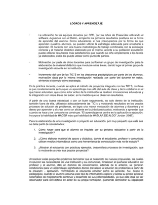 LOGROS Y APRENDIZAJE
• La utilización de los equipos donados por CPE, por los niños de Preescolar utilizando el
software Juguemos con el Ratón, arrojando los primeros resultados positivos en la forma
de aprender del alumno. Como educadores si nos preocupamos por la forma en que
aprenden nuestros alumnos, se pueden utilizar la estrategia adecuada para enseñarle a
aprender. El docente con una buena metodología de trabajo combinada con la estrategia
correcta y el material didáctico elaborado por el mismo, acorde a su población estudiantil,
puede obtener resultados más satisfactorios que cuando se ciñe simplemente a los textos
ya elaborados, estos los puede utilizar como punto de partida.
• Motivación por parte de otros docentes para conformar un grupo de investigación, para la
elaboración de material didáctico que involucre otras áreas; dando lugar al primer grupo de
investigación docente en la institución.
• Incremento del uso de las TIC´S en los descansos pedagógicos por parte de los alumnos,
motivación dada por la misma investigación realizada por parte del docente en estos,
sirviendo el ejemplo como estrategia.
En la práctica docente, cuando se aplica el método de proyectos integrado con las TIC´S, conlleva
a que constantemente se busque un aprendizaje mas allá del aula de clase y de lo cotidiano en el
que hacer educativo, que como actor activo de la institución se realicen innovaciones educativas y
la integración con otras áreas del saber, en la medida que se observen resultados.
A partir de una buena necesidad y con un buen seguimiento, no solo dentro de la institución,
también fuera de ella, utilizando adecuadamente las TIC´s y mostrando resultados en los propios
procesos de solución de problemas, se logra una mayor motivación de alumnos y docentes y el
deseo por aprender y el crear como un aliciente en la prácticaeducativa, motivando a aprender que
cuando se hace y se comparte se construye. “El aprendizaje se centra en la aplicación o ejecución:
incorpora la habilidad de HACER más que habilidad de HABLAR DE ALGO” Jordan (1987).
Para la elaboración de una investigación o proyecto en educación, por muy pequeño que este sea
se debe partir de necesidades:
1. Cómo hacer para que el alumno se inquiete por su proceso educativo a partir de la
investigación?
2. ¿Cómo elaborar material de apoyo y didáctico, donde el estudiante, profesor y comunidad
utilicen medios informáticos como una herramienta de construcción más no de estudio?
3. ¿Mostrar al educando con prácticay ejemplos, desarrollará procesos de investigación, que
lo motivarán a crear sus propios proyectos?
Al resolver estas preguntas podemos demostrar que el desarrollo de nuevas propuestas, las cuales
involucren las necesidades de una Institución y su comunidad, fortalecen el quehacer educativo del
profesor y el alumno, dan un dominio de conocimiento, además de lo anterior, se generan
condiciones para un aprendizaje significativo donde prevalece la solución de problemas a partir de
la creación – aplicación. Permitiendo al educando conocer cómo se aprende. Así, desde lo
pedagógico, cuando el alumno observa este tipo de información explora y facilita su propio proceso
sistemático de mejoramiento continuo y desarrollo de sus potencialidades, ya que este deja de ser
observador para convertirse en actor de su propia formación, queriendo demostrar su capacidad
 