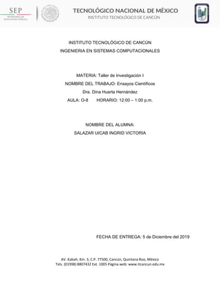 AV. Kabah, Km. 3, C.P. 77500, Cancún, Quintana Roo, México
Tels. (01998) 8807432 Ext. 1005 Página web: www.itcancun.edu.mx
INSTITUTO TECNOLÓGICO DE CANCÚN
INGENIERIA EN SISTEMAS COMPUTACIONALES
MATERIA: Taller de Investigación I
NOMBRE DEL TRABAJO: Ensayos Científicos
Dra. Dina Huerta Hernández
AULA: O-8 HORARIO: 12:00 – 1:00 p.m.
NOMBRE DEL ALUMNA:
SALAZAR UICAB INGRID VICTORIA
FECHA DE ENTREGA: 5 de Diciembre del 2019
 