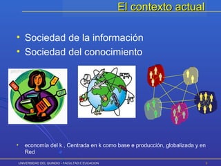 UNIVERSIDAD DEL QUINDIO - FACULTAD E EUCACIONUNIVERSIDAD DEL QUINDIO - FACULTAD E EUCACION 55
El contexto actualEl contexto actual
• Sociedad de la información
• Sociedad del conocimiento
•
• economía del k , Centrada en k como base e producción, globalizada y en
Red
 