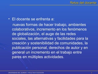 UNIVERSIDAD DEL QUINDIO - FACULTAD E EUCACIONUNIVERSIDAD DEL QUINDIO - FACULTAD E EUCACION 66
• El docente se enfrenta a:
nuevas formas de hacer trabajo, ambientes
colaborativos, incremento en los fenómenos
de globalización, el auge de las redes
sociales, las alternativas y facilidades para la
creación y sostenibilidad de comunidades, la
publicación personal, derechos de autor y en
general un incremento en el trabajo entre
pares en múltiples actividades.
Retos del docenteRetos del docente
 