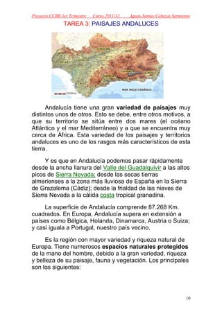 Proyecto CCBB 3er Trimestre   Curso 2011/12   Aguas-Santas Cabezas Sarmiento
               TAREA 3: PAISAJES ANDALUCES




      Andalucía tiene una gran variedad de paisajes muy
distintos unos de otros. Esto se debe, entre otros motivos, a
que su territorio se sitúa entre dos mares (el océano
Atlántico y el mar Mediterráneo) y a que se encuentra muy
cerca de África. Esta variedad de los paisajes y territorios
andaluces es uno de los rasgos más característicos de esta
tierra.

     Y es que en Andalucía podemos pasar rápidamente
desde la ancha llanura del Valle del Guadalquivir a las altos
picos de Sierra Nevada; desde las secas tierras
almerienses a la zona más lluviosa de España en la Sierra
de Grazalema (Cádiz); desde la frialdad de las nieves de
Sierra Nevada a la cálida costa tropical granadina.

     La superficie de Andalucía comprende 87.268 Km.
cuadrados. En Europa, Andalucía supera en extensión a
países como Bélgica, Holanda, Dinamarca, Austria o Suiza;
y casi iguala a Portugal, nuestro país vecino.

     Es la región con mayor variedad y riqueza natural de
Europa. Tiene numerosos espacios naturales protegidos
de la mano del hombre, debido a la gran variedad, riqueza
y belleza de su paisaje, fauna y vegetación. Los principales
son los siguientes:




                                                                         10
 