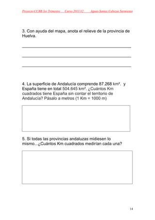 Proyecto CCBB 3er Trimestre   Curso 2011/12   Aguas-Santas Cabezas Sarmiento




3. Con ayuda del mapa, anota el relieve de la provincia de
Huelva.

_______________________________________________

_______________________________________________

_______________________________________________



4. La superficie de Andalucía comprende 87.268 km². y
España tiene en total 504.645 km². ¿Cuántos Km
cuadrados tiene España sin contar el territorio de
Andalucía? Pásalo a metros (1 Km = 1000 m)




5. Si todas las provincias andaluzas midiesen lo
mismo...¿Cuántos Km cuadrados medirían cada una?




                                                                         14
 