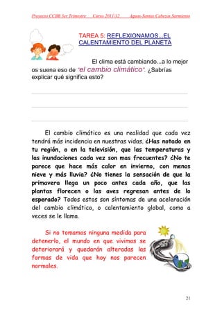 Proyecto CCBB 3er Trimestre   Curso 2011/12   Aguas-Santas Cabezas Sarmiento



                       TAREA 5: REFLEXIONAMOS...EL
                       CALENTAMIENTO DEL PLANETA


                        El clima está cambiando...a lo mejor
os suena eso de “el cambio climático”. ¿Sabrías
explicar qué significa esto?

_______________________________________________

_______________________________________________

_______________________________________________

     El cambio climático es una realidad que cada vez
tendrá más incidencia en nuestras vidas. ¿Has notado en
tu región, o en la televisión, que las temperaturas y
las inundaciones cada vez son mas frecuentes? ¿No te
parece que hace más calor en invierno, con menos
nieve y más lluvia? ¿No tienes la sensación de que la
primavera llega un poco antes cada año, que las
plantas florecen o las aves regresan antes de lo
esperado? Todos estos son síntomas de una aceleración
del cambio climático, o calentamiento global, como a
veces se le llama.

    Si no tomamos ninguna medida para
detenerlo, el mundo en que vivimos se
deteriorará y quedarán alteradas las
formas de vida que hoy nos parecen
normales.




                                                                         21
 