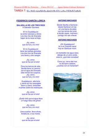 Proyecto CCBB 3er Trimestre         Curso 2011/12    Aguas-Santas Cabezas Sarmiento
TAREA 7: EL RIO GUADALQUIVIR EN LALITERATURA


  FEDERICO GARCÍA LORCA                               ANTONIO MACHADO

  BALADILLA DE LOS TRES RIOS                        Desde Sevilla a Sanlúcar,
       A Salvador Quintero                           desde Sanlúcar al mar,
                                                      en una barca de plata
         El río Guadalquivir                         con los remos de coral,
      va entre naranjos y olivos                    a donde vayas, marinero,
      Los dos ríos de Granada                        contigo me vas a llevar.
      bajan de la nieve al trigo.
                                                      ANTONIO MACHADO
              ¡Ay, amor,
         que se fue y no vino!                          ¡Oh Guadalquivir!
                                                      te vi en Cazorla nacer
          El río Guadalquivir                         hoy en Sanlúcar morir.
      tiene las barbas granates.
       Los dos ríos de Granada                      Un borbollón de agua clara,
       uno llanto y otro sangre.                     debajo de un pino verde,
                                                    eras tú, ¡qué bien sonabas!
             ¡Ay, amor,
        que se fue por el aire!                      Como yo, cerca del mar,
                                                       río de barro salobre,
       Para los barcos de vela,                     ¿sueñas con el manantial?
       Sevilla tiene un camino;
       por el agua de Granada
       sólo reman los suspiros.
              ¡Ay, amor,
        que se fue y no vino!

        Guadalquivir, alta torre
      y viento en los naranjales.
       Darro y Genil, torrecillas
     muertas sobre los estanques.

             ¡Ay, amor,
        que se fue por el aire!

     ¡Quién dirá que el agua lleva
       un fuego fatuo de gritos!

              ¡Ay, amor,
         que se fue y no vino!

      Lleva azahar, lleva olivas,
       Andalucía, a tus mares.

             ¡Ay, amor,
        que se fue por el aire!




                                                                                  25
 