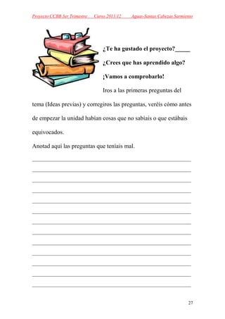 Proyecto CCBB 3er Trimestre   Curso 2011/12   Aguas-Santas Cabezas Sarmiento




                                  ¿Te ha gustado el proyecto?_____

                                  ¿Crees que has aprendido algo?

                                  ¡Vamos a comprobarlo!

                                  Iros a las primeras preguntas del

tema (Ideas previas) y corregiros las preguntas, veréis cómo antes

de empezar la unidad habían cosas que no sabíais o que estábais

equivocados.

Anotad aquí las preguntas que teníais mal.

______________________________________________________________________

______________________________________________________________________

______________________________________________________________________

______________________________________________________________________

______________________________________________________________________

______________________________________________________________________

______________________________________________________________________

______________________________________________________________________

______________________________________________________________________

______________________________________________________________________

______________________________________________________________________

______________________________________________________________________

______________________________________________________________________



                                                                         27
 