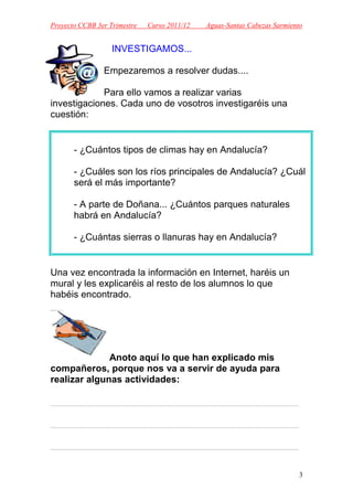 Proyecto CCBB 3er Trimestre   Curso 2011/12   Aguas-Santas Cabezas Sarmiento


                   INVESTIGAMOS...

                Empezaremos a resolver dudas....

             Para ello vamos a realizar varias
investigaciones. Cada uno de vosotros investigaréis una
cuestión:


       - ¿Cuántos tipos de climas hay en Andalucía?

       - ¿Cuáles son los ríos principales de Andalucía? ¿Cuál
       será el más importante?

       - A parte de Doñana... ¿Cuántos parques naturales
       habrá en Andalucía?

       - ¿Cuántas sierras o llanuras hay en Andalucía?


Una vez encontrada la información en Internet, haréis un
mural y les explicaréis al resto de los alumnos lo que
habéis encontrado.




              Anoto aquí lo que han explicado mis
compañeros, porque nos va a servir de ayuda para
realizar algunas actividades:

_______________________________________________

_______________________________________________

_______________________________________________


                                                                           3
 