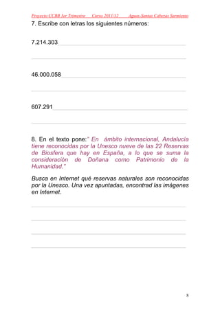 Proyecto CCBB 3er Trimestre   Curso 2011/12   Aguas-Santas Cabezas Sarmiento
7. Escribe con letras los siguientes números:


7.214.303_______________________________________

_______________________________________________


46.000.058______________________________________

_______________________________________________


607.291_________________________________________

_______________________________________________


8. En el texto pone:” En ámbito internacional, Andalucía
tiene reconocidas por la Unesco nueve de las 22 Reservas
de Biosfera que hay en España, a lo que se suma la
consideración de Doñana como Patrimonio de la
Humanidad.”

Busca en Internet qué reservas naturales son reconocidas
por la Unesco. Una vez apuntadas, encontrad las imágenes
en Internet.

_______________________________________________

_______________________________________________

_______________________________________________

_______________________________________________




                                                                           8
 