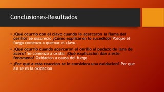 Conclusiones-Resultados
• ¿Qué ocurrio con el clavo cuando le acercaron la flama del
cerillo? Se oscurecio ¿Cómo explicaron lo sucedido? Porque el
fuego comenzo a quemar el clavo.
• ¿Qué ocurrio cuando acercaron el cerillo al pedazo de lana de
acero? Se comenzo a oxidar ¿Qué explicacion dan a este
fenomeno? Oxidacion a causa del fuego
• ¿Por qué a esta reaccion se le considera una oxidacion? Por que
asi se es la oxidacion
 