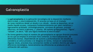 Galvanoplastia
• La galvanoplastia es la aplicación tecnológica de la deposición mediante
electricidad, o electrodeposición. El proceso se basa en el traslado
de iones metálicos desde un ánodo a un cátodo , donde se depositan, en un
medio líquido acuoso, compuesto fundamentalmente por sales metálicas y
ligeramente acidulado. etimológicamente, proviene de galvano, proceso
eléctrico, en honra a galvano, y -plastia, del epíteto griego(plastos): ‘figura’,
‘tallado’, es decir, “dar una figura mediante la electricidad”.
• De forma genérica bajo el nombre de galvanoplastia se agrupa diversos procesos
en los que se emplea el principio físico anterior, la electrodeposición, de
diferentes formas. Dependiendo de autores y profundización de estudio se
considera un único proceso o se desglosa en varios, incluso en subprocesos.
Algunas veces, procesos muy semejantes recibe un nombre distinto por alguna
diferencia tecnológica. Generalmente las diferencias se producen en la
utilización del sustrato.
 