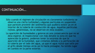 Sólo cuando el régimen de circulación es claramente turbulento se
observa una cierta turbiedad y algunas partículas en suspensión
que parecen provenir del sedimento que pudiera existir ya en el
interior de la tubería de conducción de agua. Aquellas partículas
rojizas, gelatinosas, no se observan en esta ocasión.
La aparición de humedades y goteras es una consecuencia que no se
deja esperar. Al inspeccionar con más detalle la zona en que ha
aparecido la gotera, podemos tener la sorpresa de que la
aparición de la humedad, que creíamos debida a la perforación de
la tubería por el lado del agua, ya que el agua rojiza que salía por
el grifo desde tiempo atrás así lo hacía presagiar, ha tenido lugar
en cambio en la parte exterior.
CONTINUACIÓN…..
 