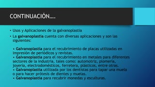 CONTINUACIÓN….
• Usos y Aplicaciones de la galvanoplastia
• La galvanoplastia cuenta con diversas aplicaciones y son las
siguientes:
• Galvanoplastia para el recubrimiento de placas utilizadas en
impresión de periódicos y revistas.
• Galvanoplastia para el recubrimiento en metales para diferentes
sectores de la industria, tales como: automotriz, plomería,
joyería, electrodomésticos, ferretera, plásticos, entre otras.
• Galvanoplastia utilizada por los dentistas para tapar una muela
o para hacer prótesis de dientes y muelas.
• Galvanoplastia para recubrir monedas y esculturas.
 