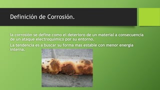 Definición de Corrosión.
la corrosión se define como el deterioro de un material a consecuencia
de un ataque electroquímico por su entorno.
La tendencia es a buscar su forma mas estable con menor energía
interna.
 