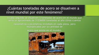 ¿Cuántas toneladas de acero se disuelven a
nivel mundial por este fenómeno?
A cada segundo se disuelven 5 toneladas de acero en el mundo que
sería un aproximado de 31536000 toneladas al año (Unos cuantos
nanómetros o picómetros invisibles en cada pieza, pero
multiplicados por la cantidad de
acero que existe en el mundo).
 