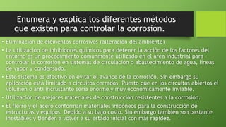 Enumera y explica los diferentes métodos
que existen para controlar la corrosión.
• Eliminación de elementos corrosivos (alteración del ambiente)
• La utilización de inhibidores químicos para detener la acción de los factores del
entorno es un procedimiento comúnmente utilizado en el área industrial para
controlar la corrosión en sistemas de circulación o abastecimiento de agua, líneas
de vapor y condensado.
• Este sistema es efectivo en evitar el avance de la corrosión. Sin embargo su
aplicación está limitado a circuitos cerrados. Puesto que en los circuitos abiertos el
volumen o anti incrustante sería enorme y muy económicamente inviable.
• Utilización de mejores materiales de construcción resistentes a la corrosión.
• El fierro y el acero conforman materiales inidóneos para la construcción de
estructuras y equipos. Debido a su bajo costo. Sin embargo también son bastante
inestables y tienden a volver a su estado inicial con más rapidez.
 