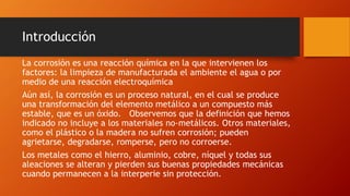 Introducción
La corrosión es una reacción química en la que intervienen los
factores: la limpieza de manufacturada el ambiente el agua o por
medio de una reacción electroquímica
Aún así, la corrosión es un proceso natural, en el cual se produce
una transformación del elemento metálico a un compuesto más
estable, que es un óxido. Observemos que la definición que hemos
indicado no incluye a los materiales no-metálicos. Otros materiales,
como el plástico o la madera no sufren corrosión; pueden
agrietarse, degradarse, romperse, pero no corroerse.
Los metales como el hierro, aluminio, cobre, níquel y todas sus
aleaciones se alteran y pierden sus buenas propiedades mecánicas
cuando permanecen a la interperie sin protección.
 