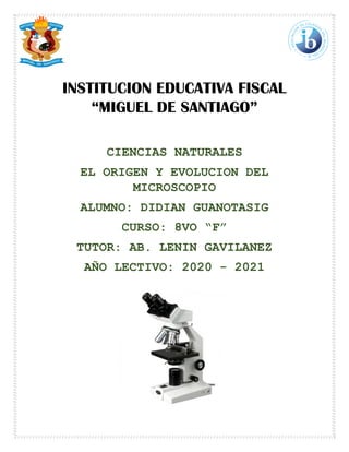 INSTITUCION EDUCATIVA FISCAL
“MIGUEL DE SANTIAGO”
CIENCIAS NATURALES
EL ORIGEN Y EVOLUCION DEL
MICROSCOPIO
ALUMNO: DIDIAN GUANOTASIG
CURSO: 8VO “F”
TUTOR: AB. LENIN GAVILANEZ
AÑO LECTIVO: 2020 - 2021
 