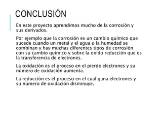 CONCLUSIÓN
En este proyecto aprendimos mucho de la corrosión y
sus derivados.
Por ejemplo que la corrosión es un cambio químico que
sucede cuando un metal y el agua o la humedad se
combinan y hay muchas diferentes tipos de corrosión
con su cambio químico y sobre la oxido reducción que es
la transferencia de electrones.
La oxidación es el proceso en el pierde electrones y su
número de oxidación aumenta.
La reducción es el proceso en el cual gana electrones y
su número de oxidación disminuye.
 