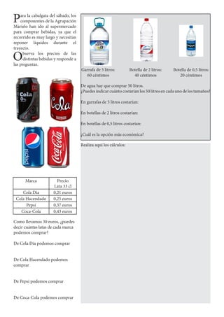 Para la cabalgata del sábado, los
componentes de la Agrupación
Marielo han ido al supermercado
para comprar bebidas, ya que el
recorrido es muy largo y necesitan
reponer líquidos durante el
trayecto.
Observa los precios de las
distintas bebidas y responde a
las preguntas.
Garrafa de 5 litros:
60 céntimos
Botella de 2 litros:
40 céntimos
Botella de 0,5 litros:
20 céntimos
De agua hay que comprar 50 litros.
¿Puedes indicar cuánto costarían los 50 litros en cada uno de los tamaños?
En garrafas de 5 litros costarían:
En botellas de 2 litros costarían:
En botellas de 0,5 litros costarían:
¿Cuál es la opción más económica?
Marca Precio
Lata 33 cl
Cola Dia 0,21 euros
Cola Hacendado 0,25 euros
Pepsi 0,37 euros
Coca-Cola 0,43 euros
Como llevamos 30 euros, ¿puedes
decir cuántas latas de cada marca
podemos comprar?
De Cola Dia podemos comprar
De Cola Hacendado podemos
comprar
De Pepsi podemos comprar
De Coca-Cola podemos comprar
Realiza aquí los cálculos:
 