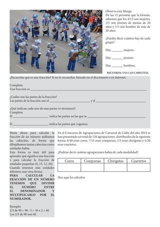 Observa esta Murga.
De las 15 personas que la forman,
sabemos que los 4/15 son mujeres;
2/5 son jóvenes de menos de 20
años y 1/3 son hombre de más de
20 años.
¿Puedes decir cuántos hay de cada
grupo?
Hay _______ mujeres.
Hay _______ jóvenes.
Hay _______ hombres.
RECUERDA: USA LAS CABECITAS.
¿Recuerdas que es una fracción? Si no lo recuerdas, búscalo en el diccionario o en Internet.
Completa:
Una fracción es ________________________________________________________________________
¿Cuáles son las partes de la fracción?
Las partes de la fracción son el _________________________ y el _______________________________
¿Qué indican cada una de esas partes (o términos)?
Completa:
El ______________________ indica las partes en las que se ____________________________________
El ______________________ indica las partes que cogemos.
Hasta ahora para calcular la
fracción de un número usábamos
las cabecitas, de forma que
dibujábamos tantas cabecitas como
unidades había.
Esta forma es muy útil para
aprender qué significa una fracción
y para calcular la fracción de
unidades pequeñas (8, 15, 12, 20).
Cuando tenemos más unidades
debemos usar otra forma:
PARA CALCULAR LA
FRACCIÓN DE UN NÚMERO
TENEMOS QUE DIVIDIR
EL NÚMERO ENTRE
EL DENOMINADOR Y
MULTIPLICARLO POR EL
NUMERADOR.
Ejemplo:
2/3 de 90 = 90 : 3 = 30 x 2 = 60
Los 2/3 de 90 son 60.
En el Concurso de Agrupaciones de Carnaval de Cádiz del año 2014 se
han presentado un total de 120 agrupaciones, distribuidas de la siguiente
forma: 6/40 eran coros, 7/15 eran comparsas, 1/3 eran chirigotas y 1/20
eran cuartetos.
¿Podrías decir cuántas agrupaciones había de cada modalidad?
Coros Comparsas Chirigotas Cuartetos
Haz aquí los cálculos:
 