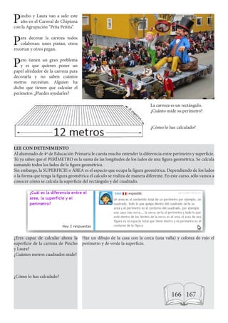 Pincho y Laura van a salir este
año en el Carnval de Chipiona
con la Agrupación “Peña Peñita”.
Para decorar la carroza todos
colaboran: unos pintan, otros
recortan y otros pegan.
Pero tienen un gran problema
y es que quieren poner un
papel alrededor de la carroza para
decorarla y no saben cuántos
metros necesitan. Alguien ha
dicho que tienen que calcular el
perímetro. ¿Puedes ayudarles?
La carroza es un rectángulo.
¿Cuánto mide su perímetro?
¿Cómo lo has calculado?
LEE CON DETENIMIENTO
Al alumnado de 4º de Educación Primaria le cuesta mucho entender la diferencia entre perímetro y superficie.
Tú ya sabes que el PERÍMETRO es la suma de las longitudes de los lados de una figura geométrica. Se calcula
sumando todos los lados de la figura geométrica.
Sin embargo, la SUPERFICIE o ÁREA es el espacio que ocupa la figura geométrica. Dependiendo de los lados
o la forma que tenga la figura geométrica el calculo se realiza de manera diferente. En este curso, sólo vamos a
conocer cómo se calcula la superficie del rectángulo y del cuadrado.
Haz un dibujo de la casa con la cerca (una valla) y colorea de rojo el
perímetro y de verde la superficie.
¿Eres capaz de calcular ahora la
superficie de la carroza de Pincho
y Laura?
¿Cuántos metros cuadrados mide?
¿Cómo lo has calculado?
166 167
 