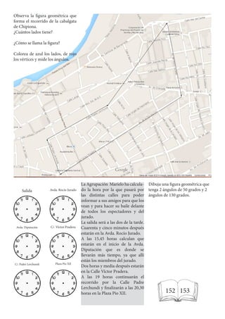 Observa la figura geométrica que
forma el recorrido de la cabalgata
de Chipiona.
¿Cuántos lados tiene?
¿Cómo se llama la figura?
Colorea de azul los lados, de rojo
los vértices y mide los ángulos.
Salida Avda. Rocío Jurado
Avda. Diputación C/. Víctor Pradera
C/. Padre Lerchundi Plaza Pío XII
La Agrupación Marielo ha calcula-
do la hora por la que pasará por
las distintas calles para poder
informar a sus amigos para que los
vean y para hacer su baile delante
de todos los espectadores y del
jurado.
La salida será a las dos de la tarde.
Cuarenta y cinco minutos después
estarán en la Avda. Rocío Jurado.
A las 15,45 horas calculan que
estarán en el inicio de la Avda.
Diputación que es donde se
llevarán más tiempo, ya que allí
están los miembros del jurado.
Dos horas y media después estarán
en la Calle Víctor Pradera.
A las 19 horas continuarán el
recorrido por la Calle Padre
Lerchundi y finalizarán a las 20,30
horas en la Plaza Pío XII.
Dibuja una figura geométrica que
tenga 2 ángulos de 50 grados y 2
ángulos de 130 grados.
152 153
 