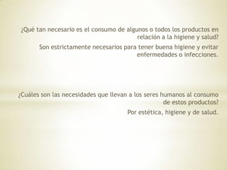 ¿Qué tan necesario es el consumo de algunos o todos los productos en
relación a la higiene y salud?
Son estrictamente necesarios para tener buena higiene y evitar
enfermedades o infecciones.
¿Cuáles son las necesidades que llevan a los seres humanos al consumo
de estos productos?
Por estética, higiene y de salud.
 
