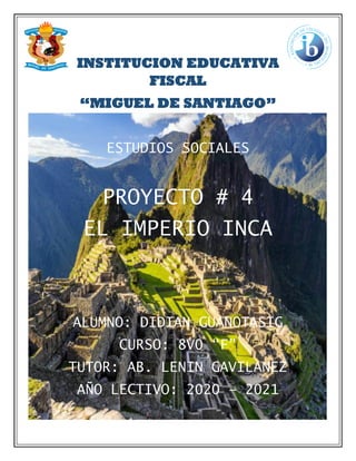 INSTITUCION EDUCATIVA
FISCAL
“MIGUEL DE SANTIAGO”
ESTUDIOS SOCIALES
PROYECTO # 4
EL IMPERIO INCA
ALUMNO: DIDIAN GUANOTASIG
CURSO: 8V0 “F”
TUTOR: AB. LENIN GAVILANEZ
AÑO LECTIVO: 2020 – 2021
 