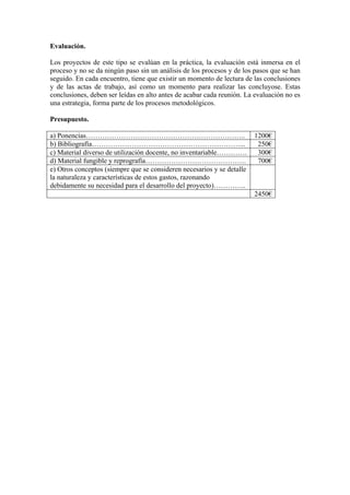 Evaluación.

Los proyectos de este tipo se evalúan en la práctica, la evaluación está inmersa en el
proceso y no se da ningún paso sin un análisis de los procesos y de los pasos que se han
seguido. En cada encuentro, tiene que existir un momento de lectura de las conclusiones
y de las actas de trabajo, así como un momento para realizar las concluyose. Estas
conclusiones, deben ser leídas en alto antes de acabar cada reunión. La evaluación no es
una estrategia, forma parte de los procesos metodológicos.

Presupuesto.

a) Ponencias…………………………………………………………..                                    1200€
b) Bibliografía………………………………………………………...                                  250€
c) Material diverso de utilización docente, no inventariable………….        300€
d) Material fungible y reprografía…………………………………….                        700€
e) Otros conceptos (siempre que se consideren necesarios y se detalle
la naturaleza y características de estos gastos, razonando
debidamente su necesidad para el desarrollo del proyecto)…………..
                                                                        2450€
 