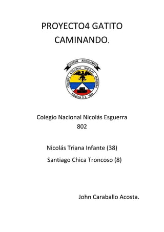 PROYECTO4 GATITO
   CAMINANDO.




Colegio Nacional Nicolás Esguerra
              802


   Nicolás Triana Infante (38)
   Santiago Chica Troncoso (8)




               John Caraballo Acosta.
 