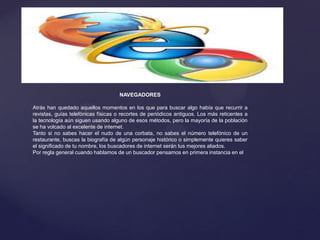 NAVEGADORES
Atrás han quedado aquellos momentos en los que para buscar algo había que recurrir a
revistas, guías telefónicas físicas o recortes de periódicos antiguos. Los más reticentes a
la tecnología aún siguen usando alguno de esos métodos, pero la mayoría de la población
se ha volcado al excelente de internet.
Tanto si no sabes hacer el nudo de una corbata, no sabes el número telefónico de un
restaurante, buscas la biografía de algún personaje histórico o simplemente quieres saber
el significado de tu nombre, los buscadores de internet serán tus mejores aliados.
Por regla general cuando hablamos de un buscador pensamos en primera instancia en el
 