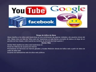Rango de tráfico de Alexa
Alexa clasifica a los sitios web basándose en una combinación de páginas visitadas y de usuarios únicos del
sitio. Alexa crea una lista de "sitios web top" basándose en este tiempo promedio de datos a lo largo de un
período de tres meses y solo cuenta los nombres de dominio de nivel superior.1
Similar Web
Similar Web clasifica los sitios web basándose en:
Panel de millones de usuarios de internet
Proveedores de Servicios de Internet globales y locales Medición directa de tráfico web a partir de datos de
miles de sitios web
Escaneo de rastreadores web de sitios web públicos
 