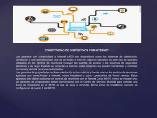 CONECTIVIDAD DE DISPOSITIVOS CON INTERNET
Los aparatos con conectividad a internet (ACI) son dispositivos como los sistemas de calefacción,
ventilación y aire acondicionado que se conectan a internet. Algunos ejemplos de este tipo de aparatos
utilizados en los centros de reuniones incluyen las puertas de acceso y los sistemas de seguridad,
eléctricos y de riego. Cuando se conectan a internet, estos sistemas los pueden monitorizar y controlar
de manera remota personas autorizadas.
Los gerentes de propiedades reciben orientación sobre cuándo y dónde usar en los centros de reuniones
aparatos con conectividad a internet, cómo instalarlos y cómo conectarlos de forma remota. Estos
aparatos sólo deben utilizarse en centros de reuniones con el firewall Cisco 881W. Antes de instalar uno,
los gerentes de propiedades deben comunicarse con el Centro de Servicio Mundial para solicitar una
Zona de Instalación en el 881W al que se vaya a conectar. Dicha Zona de Instalación siempre se
configura en el puerto 3 del 881W.
 