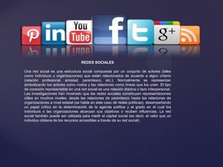 REDES SOCIALES
Una red social es una estructura social compuesta por un conjunto de actores (tales
como individuos u organizaciones) que están relacionados de acuerdo a algún criterio
(relación profesional, amistad, parentesco, etc.). Normalmente se representan
simbolizando los actores como nodos y las relaciones como líneas que los unen. El tipo
de conexión representable en una red social es una relación diádica o lazo interpersonal.
Las investigaciones han mostrado que las redes sociales constituyen representaciones
útiles en muchos niveles, desde las relaciones de parentesco hasta las relaciones de
organizaciones a nivel estatal (se habla en este caso de redes políticas), desempeñando
un papel crítico en la determinación de la agenda política y el grado en el cual los
individuos o las organizaciones alcanzan sus objetivos o reciben influencias. La red
social también puede ser utilizada para medir el capital social (es decir, el valor que un
individuo obtiene de los recursos accesibles a través de su red social).
 