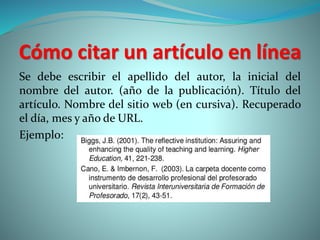 Cómo citar un artículo en línea
Se debe escribir el apellido del autor, la inicial del
nombre del autor. (año de la publicación). Título del
artículo. Nombre del sitio web (en cursiva). Recuperado
el día, mes y año de URL.
Ejemplo:
 