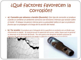 ¿Qué factores favorecen la
corr0sión?
 a) Corrosión por esfuerzo o tensión (fisurante): Este tipo de corrosión se produce
cuando se combina un ambiente corrosivo con tensiones intensas que actúan sobre
el metal. El ataque no parece intenso pero su gravedad radica en que se producen
fisuras que se propagan a lo largo de la sección del metal.
 b) Por erosión: Se produce por el desgaste de la superficie en contacto con un fluido cuyo
movimiento es rápido. Se caracteriza por la aparición de surcos, valles, hoyos que en general
se observan en la dirección del fluido. Por otra parte este desgaste también ocasiona la
abrasión de películas protectoras de óxidos o cubiertas que protegen el material
favoreciendo la disolución metálica.
 