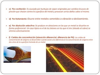  c) Por cavitación: Es causada por burbujas de vapor originadas por cambios bruscos de
presión que chocan contra la superficie del metal y provocan serios daños sobre el mismo.
 d) Por frotamiento: Ocurre entre metales sometidos a vibración o deslizamiento.
 e) Por disolución selectiva: Se produce en aleaciones en las que un metal se disuelve en
forma preferencial. Un caso típico es el de los latones en los que el zinc (aleado al cobre) se
elimina selectivamente.
 f) Celdas de concentración (aireación diferencial, diferencia de PH): Las celdas de
concentración de oxígeno se desarrollan cuando existe una diferencia en la concentración de oxígeno entre
dos sitios de la superficie húmeda de un metal.
 