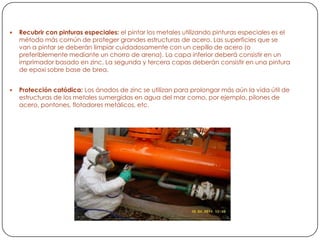  Recubrir con pinturas especiales: el pintar los metales utilizando pinturas especiales es el
método más común de proteger grandes estructuras de acero. Las superficies que se
van a pintar se deberán limpiar cuidadosamente con un cepillo de acero (o
preferiblemente mediante un chorro de arena). La capa inferior deberá consistir en un
imprimador basado en zinc. La segunda y tercera capas deberán consistir en una pintura
de epoxi sobre base de brea.
 Protección catódica: Los ánodos de zinc se utilizan para prolongar más aún la vida útil de
estructuras de los metales sumergidas en agua del mar como, por ejemplo, pilones de
acero, pontones, flotadores metálicos, etc.
 