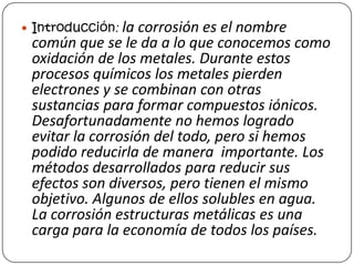  Introducción: la corrosión es el nombre
común que se le da a lo que conocemos como
oxidación de los metales. Durante estos
procesos químicos los metales pierden
electrones y se combinan con otras
sustancias para formar compuestos iónicos.
Desafortunadamente no hemos logrado
evitar la corrosión del todo, pero si hemos
podido reducirla de manera importante. Los
métodos desarrollados para reducir sus
efectos son diversos, pero tienen el mismo
objetivo. Algunos de ellos solubles en agua.
La corrosión estructuras metálicas es una
carga para la economía de todos los países.
 