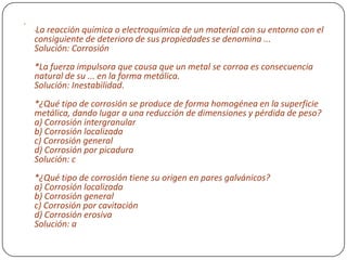 
*La reacción química o electroquímica de un material con su entorno con el
consiguiente de deterioro de sus propiedades se denomina ...
Solución: Corrosión
*La fuerza impulsora que causa que un metal se corroa es consecuencia
natural de su ... en la forma metálica.
Solución: Inestabilidad.
*¿Qué tipo de corrosión se produce de forma homogénea en la superficie
metálica, dando lugar a una reducción de dimensiones y pérdida de peso?
a) Corrosión intergranular
b) Corrosión localizada
c) Corrosión general
d) Corrosión por picadura
Solución: c
*¿Qué tipo de corrosión tiene su origen en pares galvánicos?
a) Corrosión localizada
b) Corrosión general
c) Corrosión por cavitación
d) Corrosión erosiva
Solución: a
 