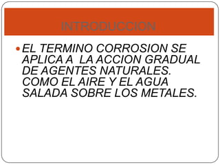 INTRODUCCION
EL TERMINO CORROSION SE
APLICA A LA ACCION GRADUAL
DE AGENTES NATURALES.
COMO EL AIRE Y EL AGUA
SALADA SOBRE LOS METALES.
 