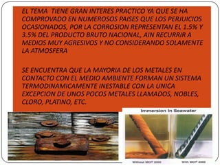  EL TEMA TIENE GRAN INTERES PRACTICO YA QUE SE HA
COMPROVADO EN NUMEROSOS PAISES QUE LOS PERJUICIOS
OCASIONADOS, POR LA CORROSION REPRESENTAN EL 1.5% Y
3.5% DEL PRODUCTO BRUTO NACIONAL, AIN RECURRIR A
MEDIOS MUY AGRESIVOS Y NO CONSIDERANDO SOLAMENTE
LA ATMOSFERA
 SE ENCUENTRA QUE LA MAYORIA DE LOS METALES EN
CONTACTO CON EL MEDIO AMBIENTE FORMAN UN SISTEMA
TERMODINAMICAMENTE INESTABLE CON LA UNICA
EXCEPCION DE UNOS POCOS METALES LLAMADOS, NOBLES,
CLORO, PLATINO, ETC.
 