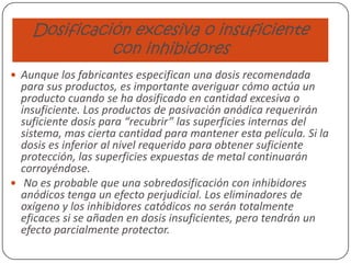 Dosificación excesiva o insuficiente
con inhibidores
 Aunque los fabricantes especifican una dosis recomendada
para sus productos, es importante averiguar cómo actúa un
producto cuando se ha dosificado en cantidad excesiva o
insuficiente. Los productos de pasivación anódica requerirán
suficiente dosis para “recubrir” las superficies internas del
sistema, mas cierta cantidad para mantener esta película. Si la
dosis es inferior al nivel requerido para obtener suficiente
protección, las superficies expuestas de metal continuarán
corroyéndose.
 No es probable que una sobredosificación con inhibidores
anódicos tenga un efecto perjudicial. Los eliminadores de
oxígeno y los inhibidores catódicos no serán totalmente
eficaces si se añaden en dosis insuficientes, pero tendrán un
efecto parcialmente protector.
 