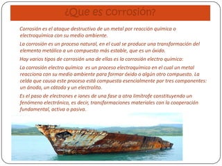 ¿Que es corrosión?
Corrosión es el ataque destructivo de un metal por reacción química o
electroquímica con su medio ambiente.
La corrosión es un proceso natural, en el cual se produce una transformación del
elemento metálico a un compuesto más estable, que es un óxido.
Hay varios tipos de corrosión una de ellas es la corrosión electro química:
La corrosión electro química es un proceso electroquímico en el cual un metal
reacciona con su medio ambiente para formar óxido o algún otro compuesto. La
celda que causa este proceso está compuesta esencialmente por tres componentes:
un ánodo, un cátodo y un electrolito.
Es el paso de electrones e iones de una fase a otra limítrofe constituyendo un
fenómeno electrónico, es decir, transformaciones materiales con la cooperación
fundamental, activa o pasiva.
 
