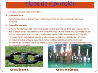 Tipos de Corrosión
Las más comunes o conocidas son:
 Corrosión Seca:
Cuando el ataque se produce por reacción química, sin intervención de corriente
eléctrica.
 Corrosión Húmeda:
Se llama húmeda cuando es de naturaleza electro química, es decir que se caracteriza
por la aparición de una corriente eléctrica dentro del medio corrosivo. A grandes rasgos
la corrosión química se produce cuando un material se disuelve en un medio liquido
corrosivo hasta que dicho material se consuma o, se sature el liquido. La corrosión
electroquímica se produce cuando al poner ciertos metales con alto numero de
electrones de valencia, con otros metales, estos tienden a captar dichos electrones libres
produciendo corrosión.
Corrosión seca. Corrosión Húmeda.
 