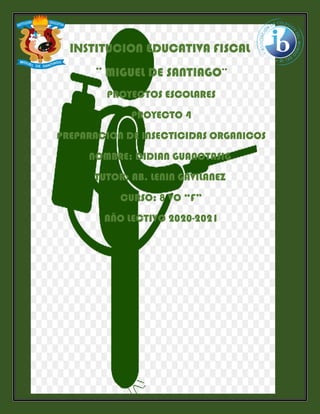 INSTITUCION EDUCATIVA FISCAL
¨ MIGUEL DE SANTIAGO¨
PROYECTOS ESCOLARES
PROYECTO 4
PREPARACION DE INSECTICIDAS ORGANICOS
NOMBRE: DIDIAN GUANOTASIG
TUTOR: AB. LENIN GAVILANEZ
CURSO: 8 VO “F”
AÑO LECTIVO 2020-2021
