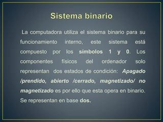 La computadora utiliza el sistema binario para su
funcionamiento interno, este sistema está
compuesto por los símbolos 1 y 0. Los
componentes físicos del ordenador solo
representan dos estados de condición: Apagado
/prendido, abierto /cerrado, magnetizado/ no
magnetizado es por ello que esta opera en binario.
Se representan en base dos.
 